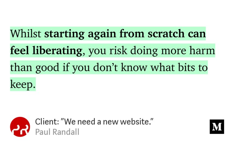 “Whilst starting again from scratch can feel liberating, you risk doing more harm than good if you don’t know what bits to keep.” from “Client: ‘We need a new website.’” by Paul Randall.