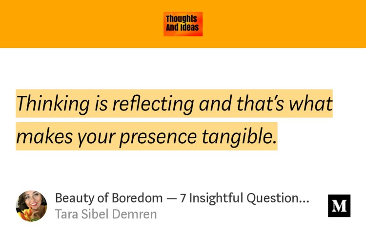 “Thinking is reflecting and that’s what makes your presence tangible.…” from “Beauty of Boredom — 7 Insightful Questions to Ask Yourself” by Tara Sibel Demren.