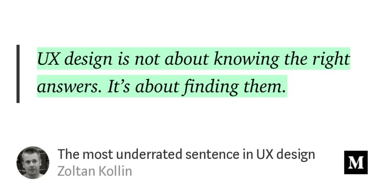 “UX design is not about knowing the right answers. It’s about finding them.” from “The most underrated sentence in UX design” by Zoltan Kollin.