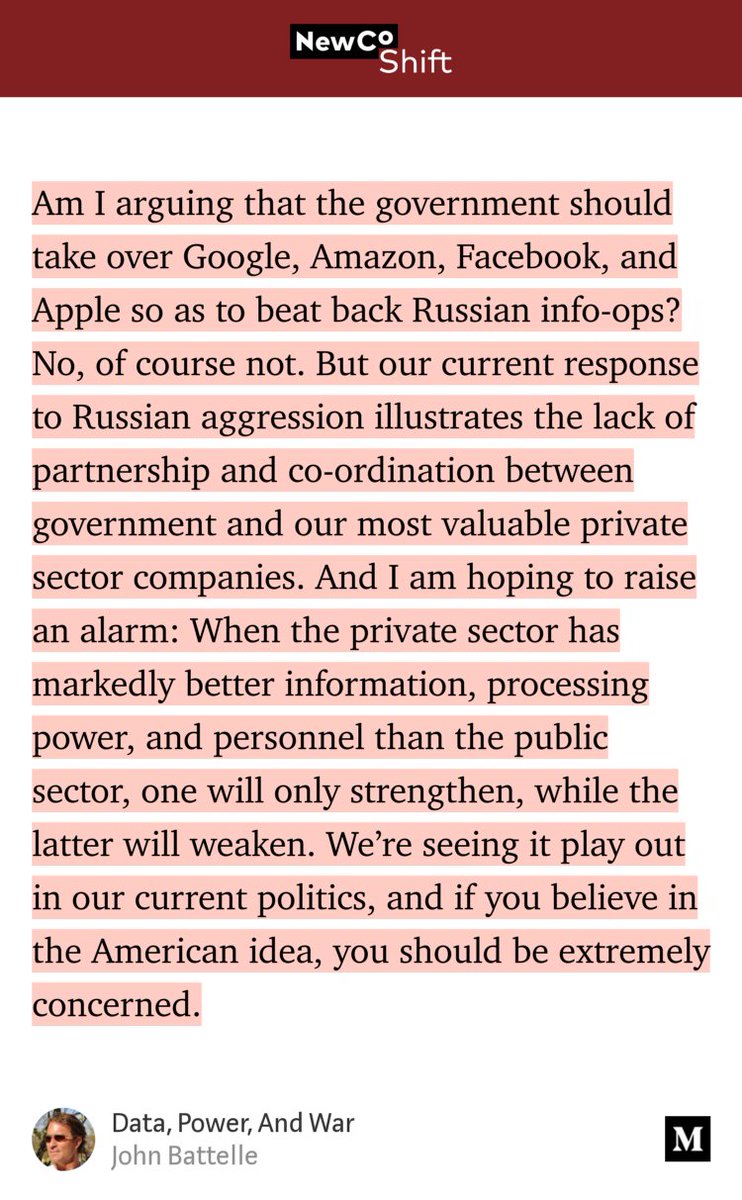 “Am I arguing that the government should take over Google, Amazon, Facebook, and Apple so as to beat back Russian info-ops? No, of course not. But our current response to Russian aggression illustrates the lack of partnership and co-ordination between government and our most valuable private sector companies. And I am hoping to raise an alarm: When the private sector…” from “Data, Power, And War” by John Battelle.