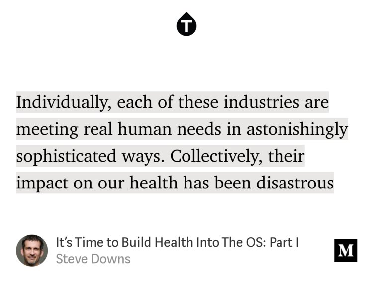 “Individually, each of these industries are meeting real human needs in astonishingly sophisticated ways. Collectively, their impact on our health has been disastrous…” from “It’s Time to Build Health Into The OS: Part I” by Steve Downs.