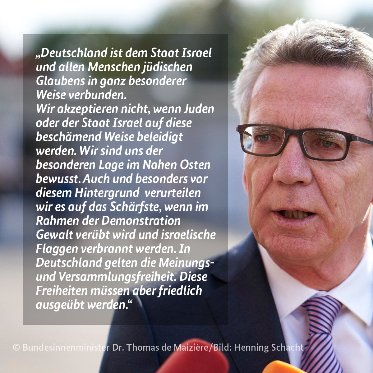 Bild-Text-Grafik mit dem folgenden Zitat von Bundesinnenminister Dr. Thomas de Maizière: „Deutschland ist dem Staat Israel und allen Menschen jüdischen Glaubens in ganz besonderer Weise verbunden. Wir akzeptieren nicht, wenn Juden oder der Staat Israel auf diese beschämend Weise beleidigt werden. Wir sind uns der besonderen Lage im Nahen Osten bewusst. Auch und besonders vor diesem Hintergrund  verurteilen wir es auf