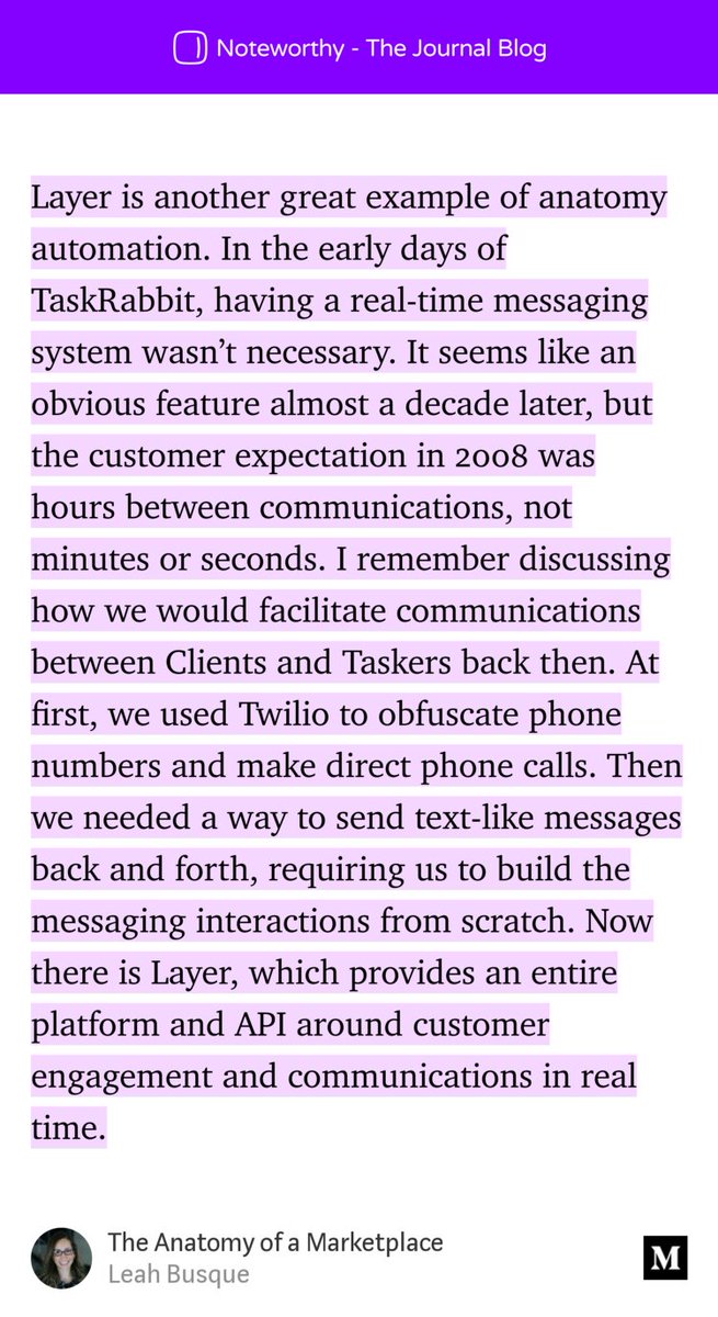 “Layer is another great example of anatomy automation. In the early days of TaskRabbit, having a real-time messaging system wasn’t necessary. It seems like an obvious feature almost a decade later, but the customer expectation in 2008 was hours between communications, not minutes or seconds. I remember discussing how we would facilitate communications between…” from “The Anatomy of a Marketplace” by Leah Busque.