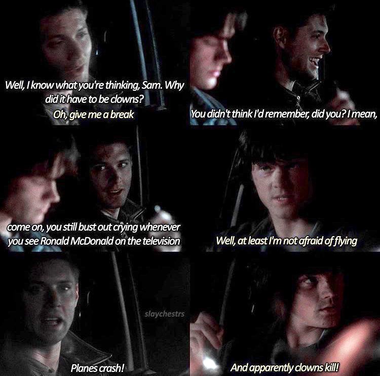 "Well, I know what you're thinking, Sam. Why did it have to be clowns?""Oh, give me a break.""You didn't think I'd remember, did you? I mean, come on, you still bust out crying whenever you see Ronald McDonald on the television." #TheEpicLoveStoryofSamAndDean  #SamAndDean