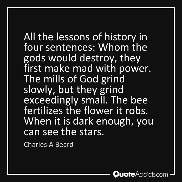10/ All lessons of history in four sentences:Whom the gods would destroy, they first make mad with power.The mills of God grind slowly, but they grind exceedingly small.The bee fertilizes the flower it robs.When it is dark enough, you can see the stars.(Charles A Beard)