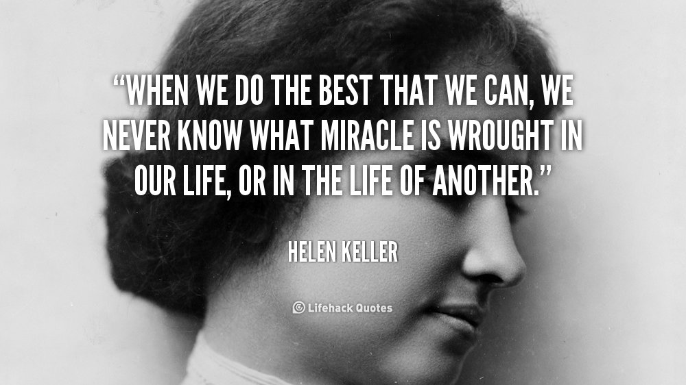 WHEN WE DO THE BEST THAT WE CAN, WE NEVER KNOW WHAT MIRACLE IS WROUGHT IN OUR LIFE, OR IN THE LIFE OF ANOTHER. –HELEN KELLER