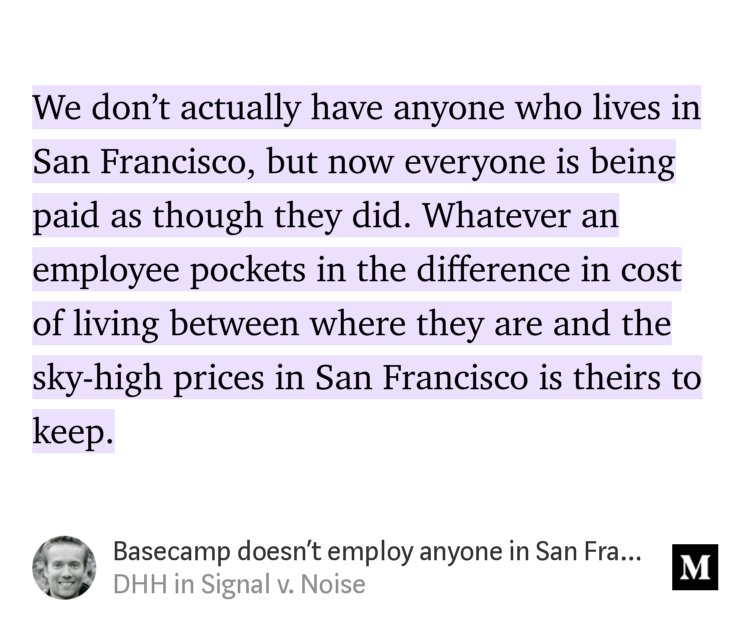 “We don’t actually have anyone who lives in San Francisco, but now everyone is being paid as though they did. Whatever an employee pockets in the difference in cost of living between where they are and the sky-high prices in San Francisco is theirs to keep.” from “Basecamp doesn’t employ anyone in San Francisco, but now we pay everyone as though all did” by DHH.
