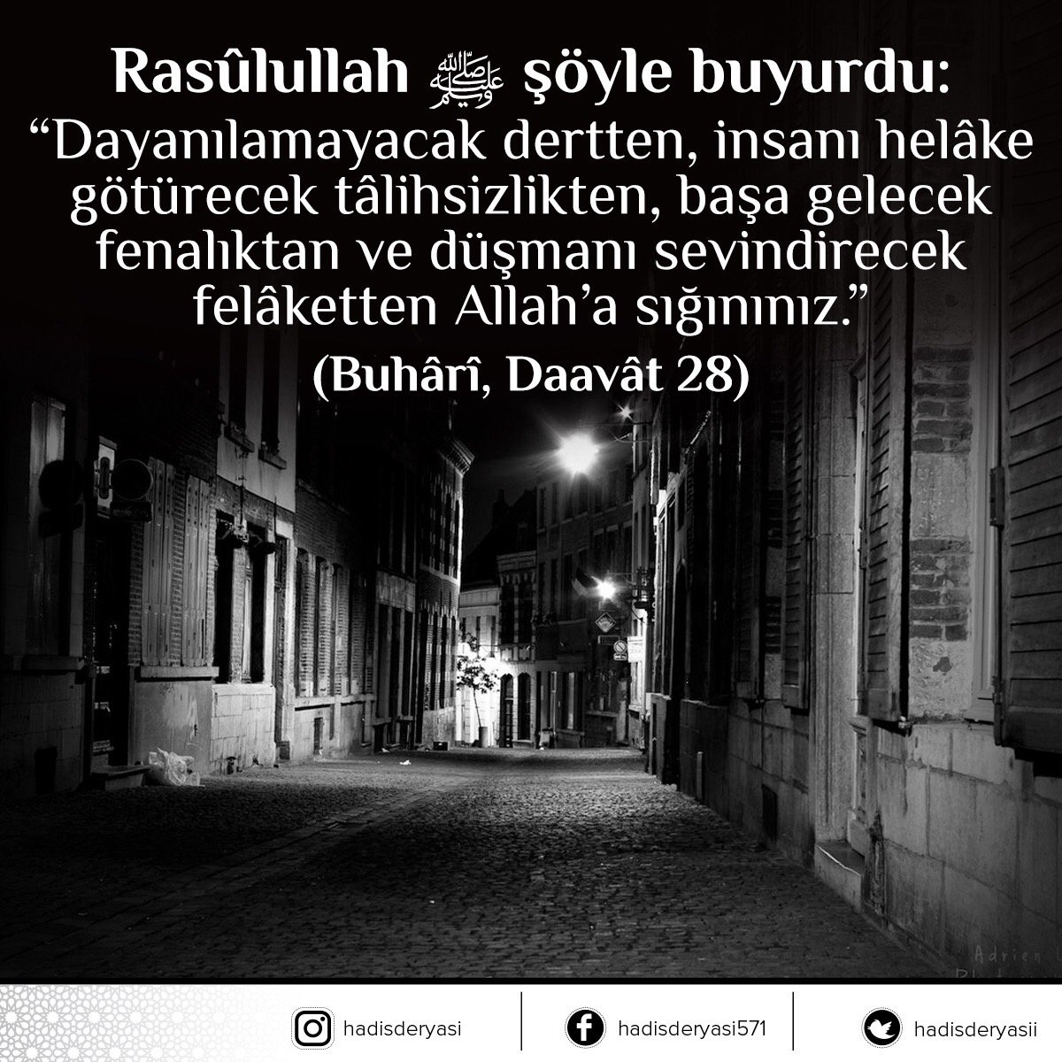 Rasûlullah sallallâhu aleyhi ve sellem şöyle buyurdu: 
“Dayanılamayacak dertten, insanı helâke götürecek tâlihsizlikten, başa gelecek fenalıktan ve düşmanı sevindirecek felâketten Allah’a sığınınız.”

 (Buhârî, Daavât 28) Hadis-i Şerif