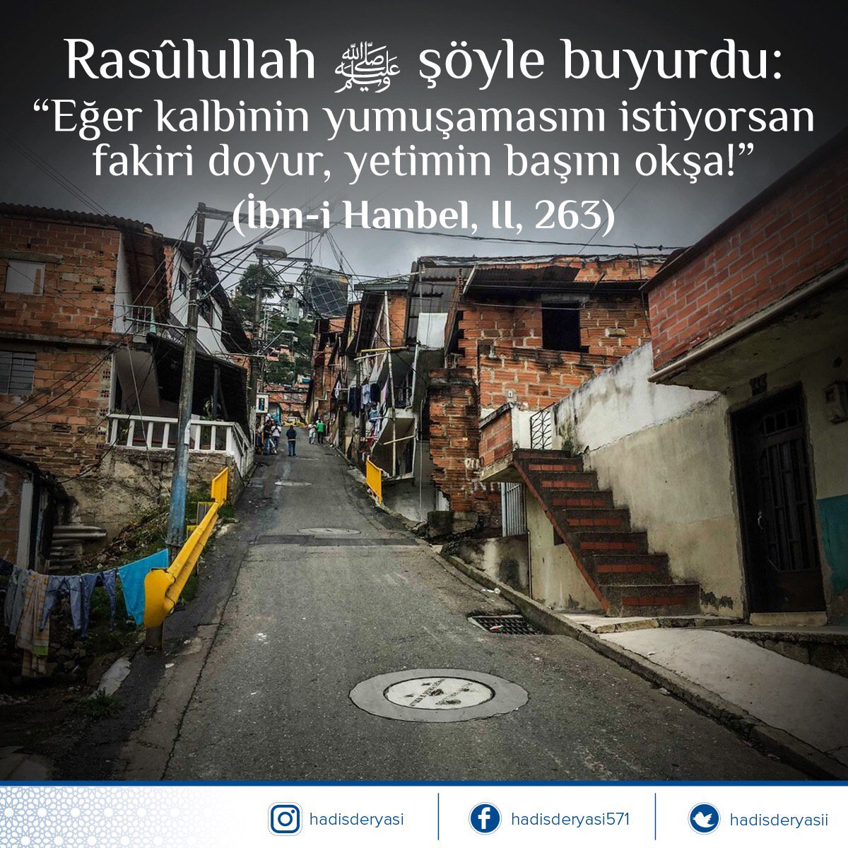 Rasûlullah sallallâhu aleyhi ve sellem şöyle buyurdu: 

“Eğer kalbinin yumuşamasını istiyorsan fakiri doyur, yetimin başını okşa!” 

(İbn-i Hanbel, II, 263) Hadis-i Şerif