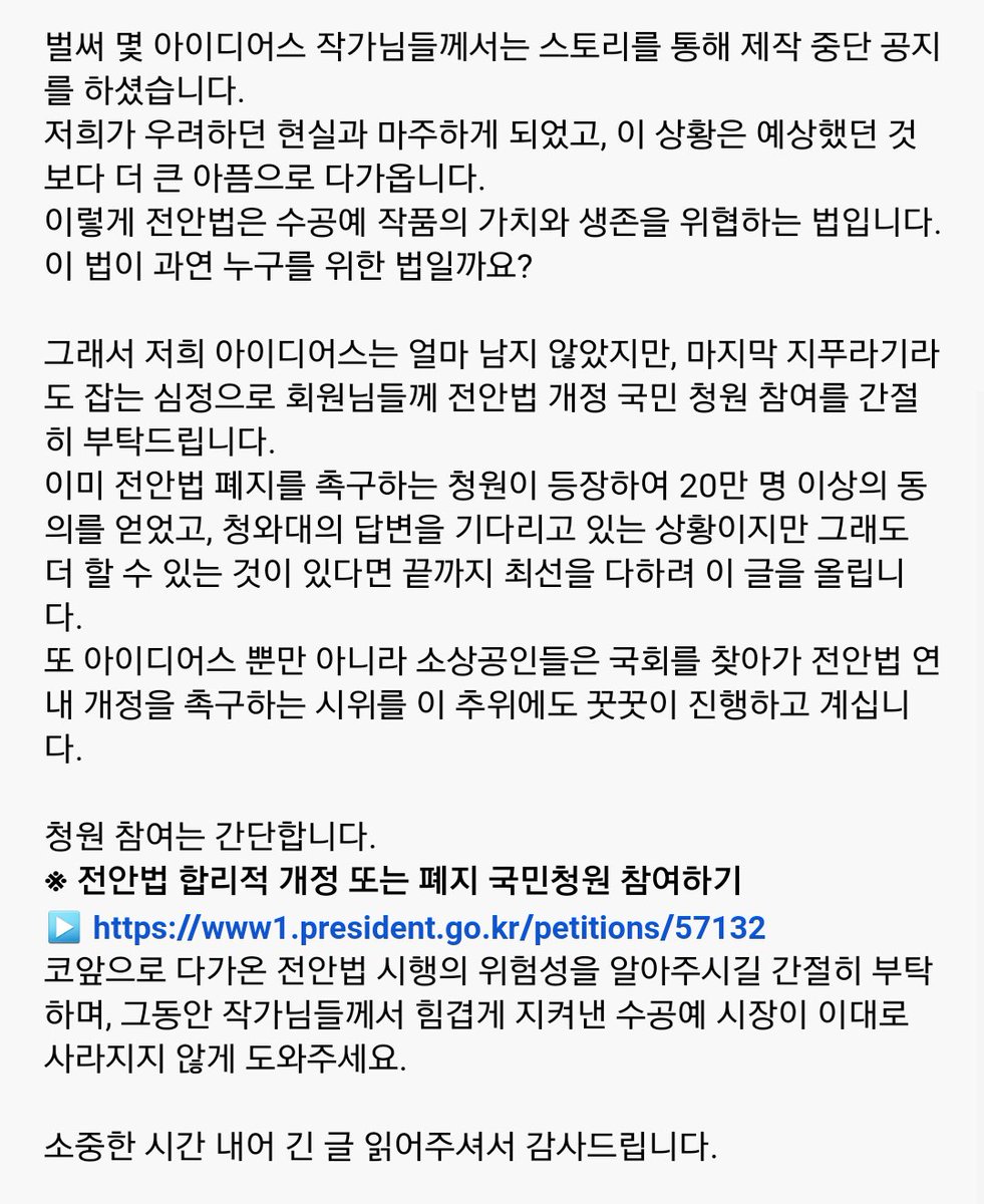 전안법은 작가님들만 피해 보는 것이 아니라 결국 그 비용에 대한 부담이 고스란히 소비자의 몫이 되어 피해가 전가 되고, 악순환이 될 수밖에 없는 악법입니다.
전안법 개정 국민청원에 참여해주세요.
▶ www1.president.go.kr/petitions/57132