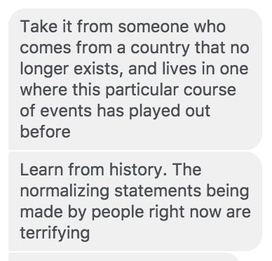 Take it from someone who comes from a country that no longer exists, and lives in one where this particular course of events has played out before
Learn from history. The normalizing statements being made by people right now are terrifying