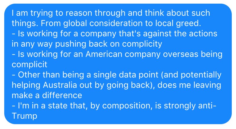 I am trying to reason through and think about such things. From global consideration to local greed.
- Is working for a company that's against the actions in any way pushing back on complicity
- Is working for an American company overseas being complicit
- Other than being a single data point, does me leaving make a difference
- I'm in a state that, by composition, is strongly anti-Trump