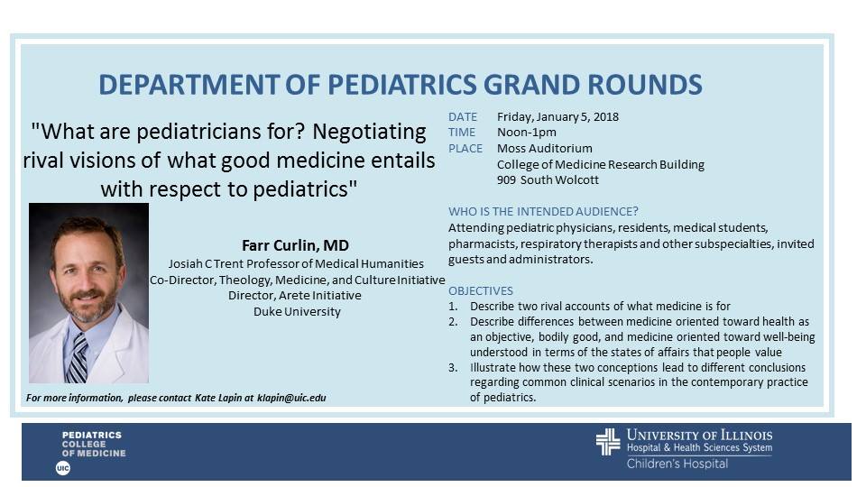 "What are pediatricians for? Negotiating rival visions of
what good medicine entails with respect to pediatrics"

UIC Department of Pediatrics Grand Rounds
12:00 PM
Friday, January 5, 2018
1020 COMRB, 909 S. Wolcott (Moss Auditorium)