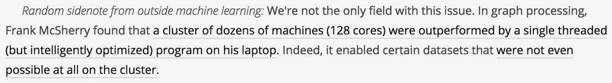 Random sidenote from outside machine learning: We're not the only field with this issue. In graph processing, Frank McSherry found that a cluster of dozens of machines (128 cores) were outperformed by a single threaded (but intelligently optimized) program on his laptop. Indeed, it enabled certain datasets that were not even possible at all on the cluster.