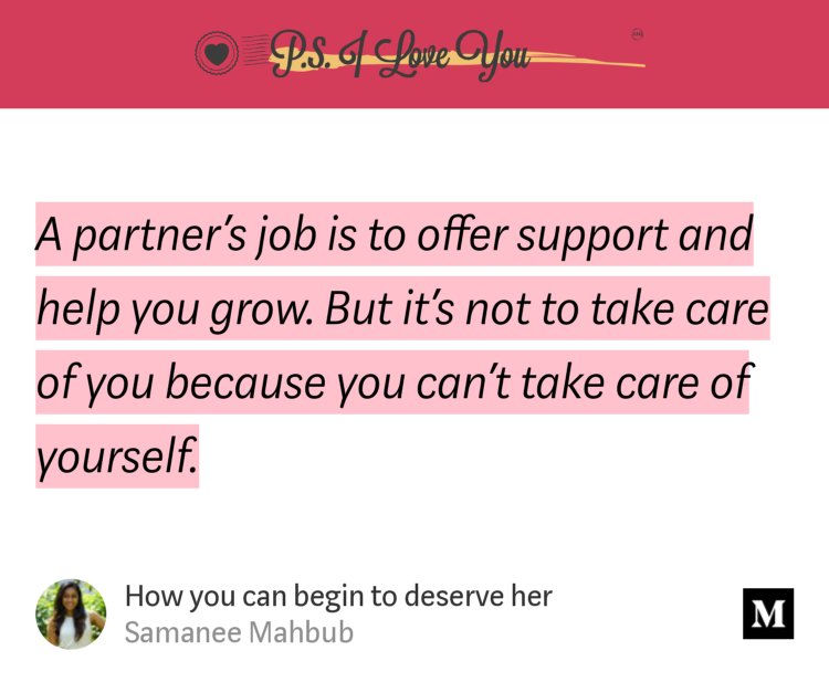 “A partner’s job is to offer support and help you grow. But it’s not to take care of you because you can’t take care of yourself.” from “How you can begin to deserve her” by Samanee Mahbub.