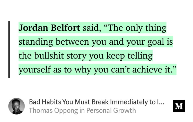 “Jordan Belfort said, ‘The only thing standing between you and your goal is the bullshit story you keep telling yourself as to why you can’t achieve it.’” from “Bad Habits You Must Break Immediately to Improve Your Life in the Next 100 Days” by Thomas Oppong.