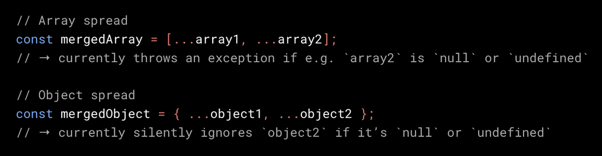 // Array spread
const mergedArray = [...array1, ...array2];
// → currently throws an exception if e.g. `array2` is `null` or `undefined`

// Object spread
const mergedObject = { ...object1, ...object2 };
// → currently silently ignores `object2` if it’s `null` or `undefined`