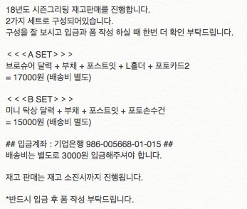 18년도 시즌그리팅 재고판매를 진행합니다.
구성을 잘 보시고 입금과 폼 작성 하실 때 한번 더 확인 부탁드립니다.
## 입금폼 : naver.me/GLj7Zdt4 ##
## 입금계좌 : 기업은행 986-005668-01-015 ##

재고 판매는 재고 소진시까지 진행됩니다.
*반드시 입금 후 폼 작성 부탁드립니다.