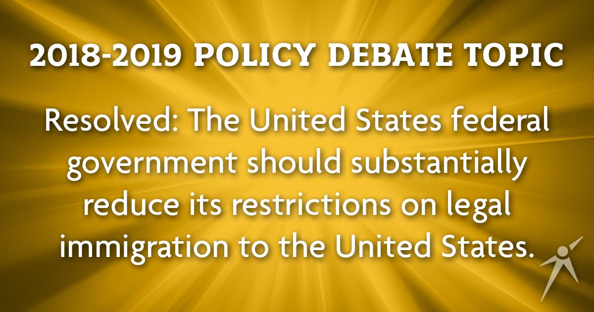 After a nationwide vote, the NFHS announced the 2018-201919 Policy Debate topic will be: IMMIGRATION – Resolved: The United States federal government should substantially reduce its restrictions on legal immigration to the United States. More topics at speechanddebate.org/topics.