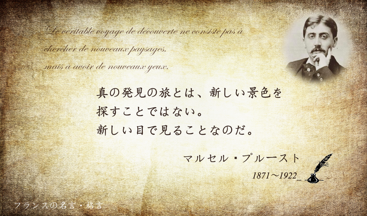 フランス大使館 フランスの名言 格言 真の発見の旅とは 新しい景色を探すことではない 新しい目で見ることなのだ フランスの作家マルセル プルースト 半生をかけて執筆した 失われた時を求めて は 世紀最高の小説のひとつ