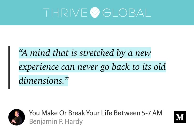 “‘A mind that is stretched by a new experience can never go back to its old dimensions.’” from “You Make Or Break Your Life Between 5-7 AM” by Benjamin P. Hardy.