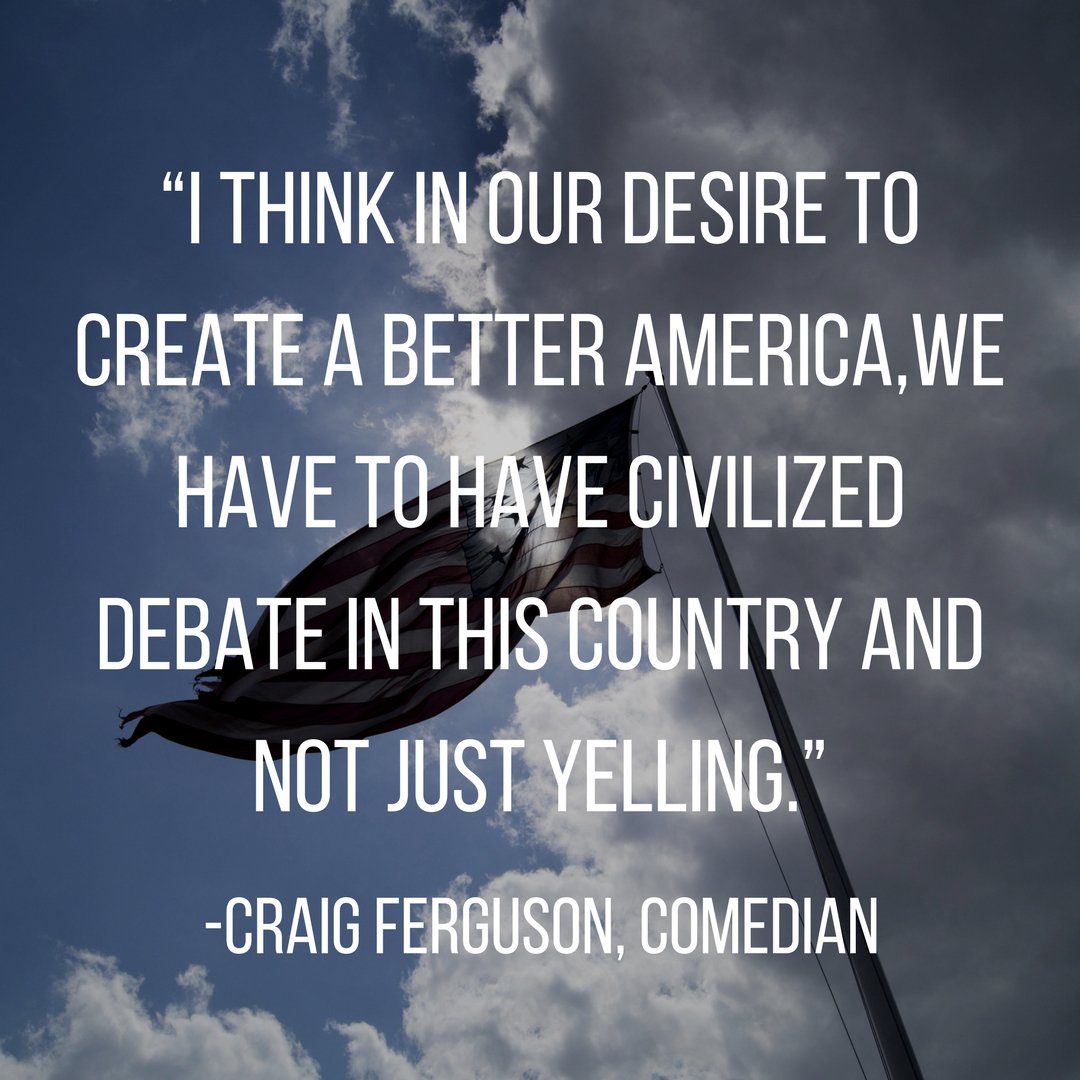 “I think in our desire to create a better America,we have to have civilized debate in this country and not just yelling.” 
―Craig Ferguson, Comedian