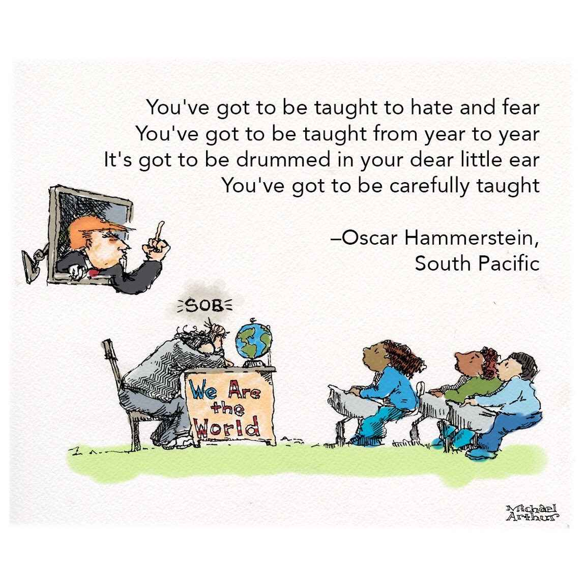 You've got to be taught to hate and fear
You've got to be taught from year to year
It's got to be drummed in your dear little ear
You've got to be carefully taught

Oscar Hammerstein, South Pacific