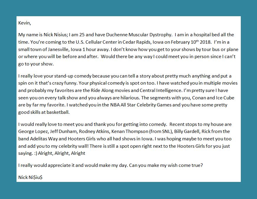 Nisius24's tweet image. What's up @KevinHart4real Could you help make a wish come true ? only 25 days away. I would really love to meet you since I physically can't come to your Iowa show. picture below explains everything thanks. Follow me back :) #IrresponsibleTour #IowaShow