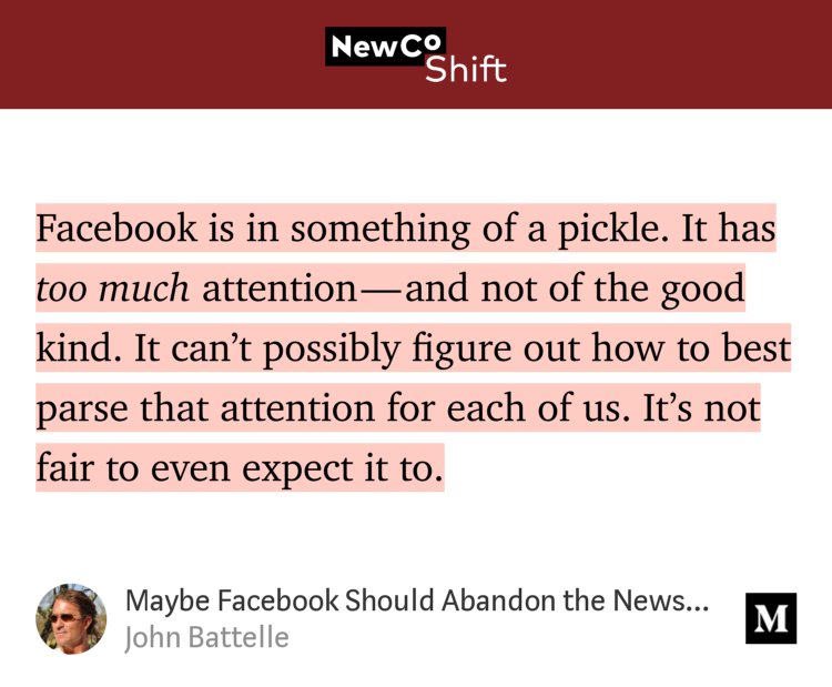 “…Facebook is in something of a pickle. It has too much attention — and not of the good kind. It can’t possibly figure out how to best parse that attention for each of us. It’s not fair to even expect it to.” from “Maybe Facebook Should Abandon the News Feed Altogether.” by John Battelle.