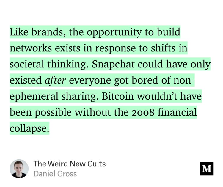 “Like brands, the opportunity to build networks exists in response to shifts in societal thinking. Snapchat could have only existed after everyone got bored of non-ephemeral sharing. Bitcoin wouldn’t have been possible without the 2008 financial collapse.” from “The Weird New Cults” by Daniel Gross.