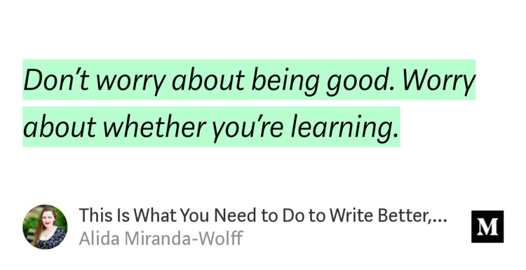 “Don’t worry about being good. Worry about whether you’re learning.” from “This Is What You Need to Do to Write Better, Faster” by Alida Miranda-Wolff.