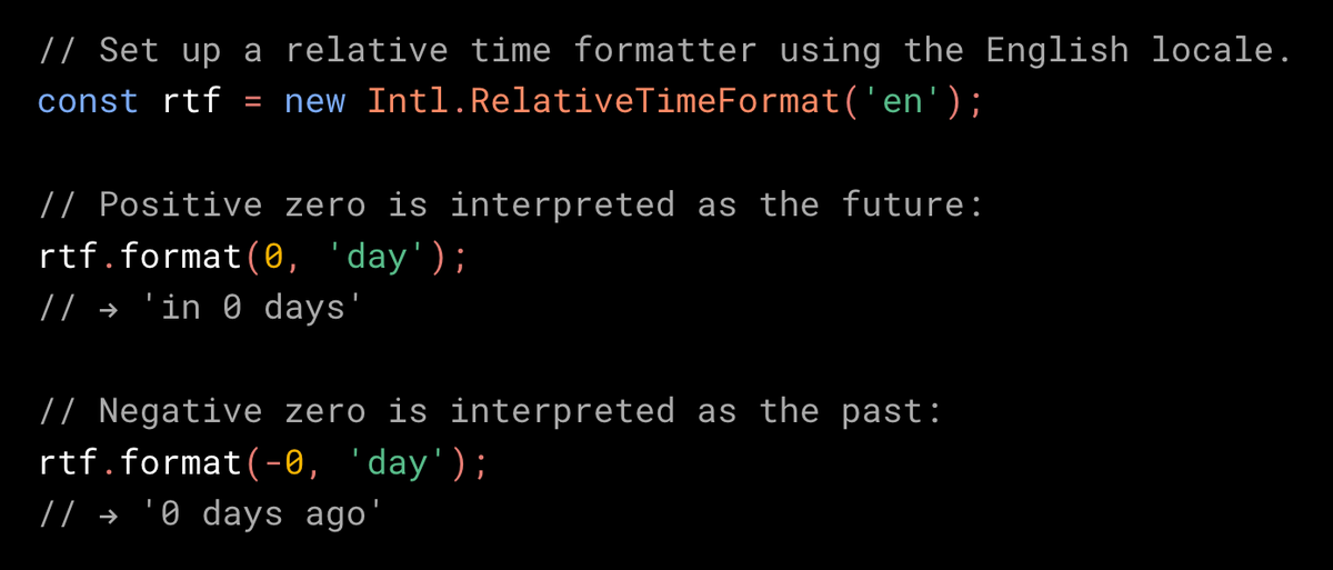 // Set up a relative time formatter using the English locale.
const rtf = new Intl.RelativeTimeFormat('en');

// Positive zero is interpreted as the future.
rtf.format(0, 'day');
// → 'in 0 days'

// Negative zero is interpreted as the past.
rtf.format(-0, 'day');
// → '0 days ago'