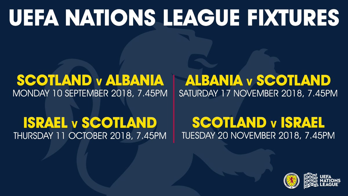 The fixture dates for our UEFA Nations League campaign:   Scotland V Albania Monday 10 SEPTEMBER 2018, 7.45PM  Israel V SCOTLAND Thursday 11 October 2018, 7.45PM  Albania V SCOTLAND Saturday 17 November 2018, 7.45PM  SCOTLAND V Israel Tuesday 20 NOVEMBER 2018, 7.45PM