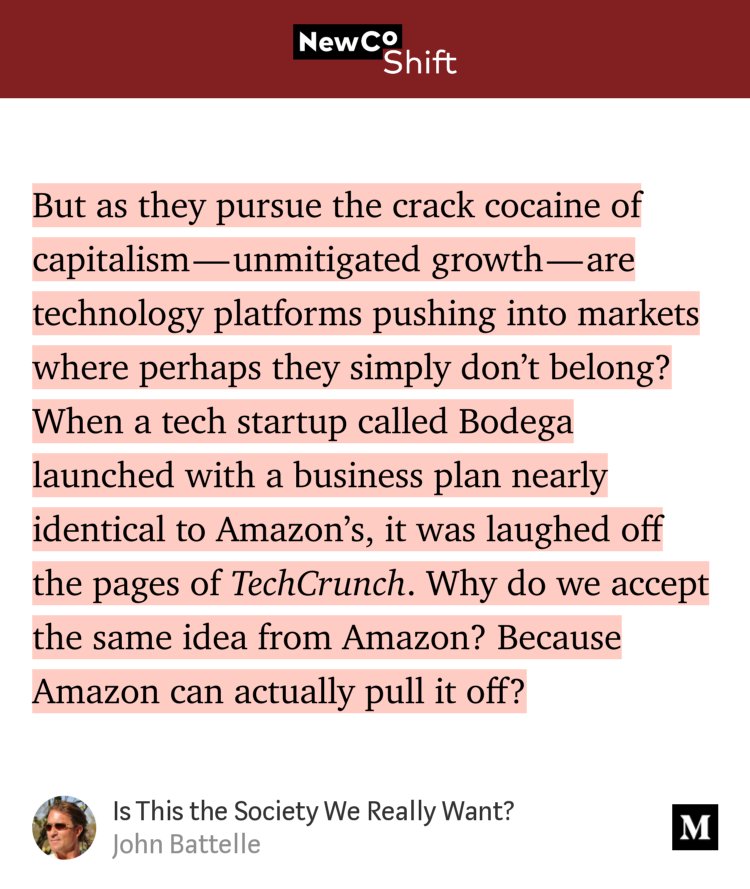 “But as they pursue the crack cocaine of capitalism — unmitigated growth — are technology platforms pushing into markets where perhaps they simply don’t belong? When a tech startup called Bodega launched with a business plan nearly identical to Amazon’s, it was laughed off the pages of TechCrunch. Why do we accept the same idea from Amazon? Because Amazon…” from “Is This the Society We Really Want?” by John Battelle.