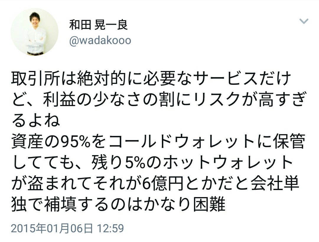 2015年1月6日 コインチェック和田 社長『取引所は絶対的に必要なサービスだけど、利益の少なさの割にリスクが高すぎるよね。資産の95%をコールドウォレットに保管してても、【残り5%のホットウォレットが盗まれてそれが6億円とかだと】会社単独で補填するのはかなり困難』