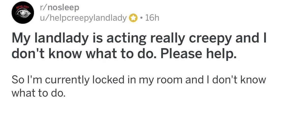 ↳ My landlady is acting really creepy and I don’t know what to do. Please help.{ https://www.reddit.com/r/nosleep/comments/7t0l3c/my_landlady_is_acting_really_creepy_and_i_dont/}