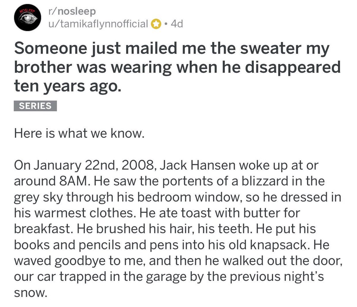 ↳ Someone just mailed me the sweater my brother was wearing when he disappeared ten years ago.{ https://www.reddit.com/r/nosleep/comments/7s3r1f/someone_just_mailed_me_the_sweater_my_brother_was/}