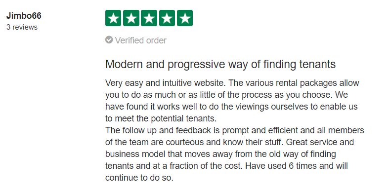 Very easy and intuitive website. The various rental packages allow you to do as much or as little of the process as you choose. We have found it works well to do the viewings ourselves to enable us to meet the potential tenants. The follow-up and feedback is prompt and efficient and all members of the team are courteous and know their stuff. Great service and business model that moves away from the old way of finding tenants and at a fraction of the cost. Have used 6 times and will continue to do so.