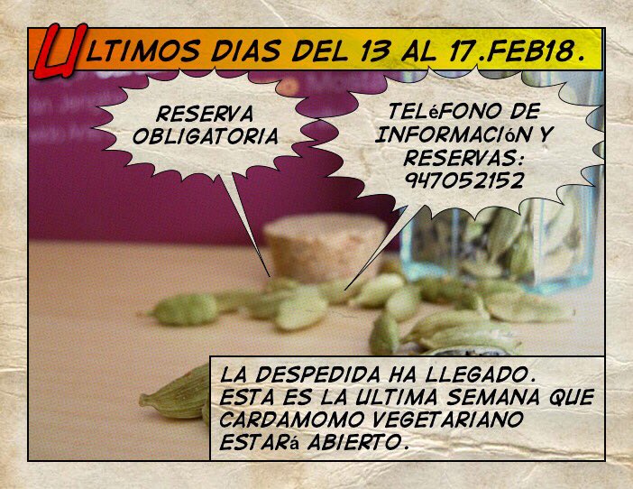 No vamos a poder despedirnos de más de 95.000 Personas que han pasado por Cardamomo Vegetariano pero guardamos los recuerdos de cada uno de ellos.
                 
         GRACIAS POR ESTOS AÑOS DE FELICIDAD

Teléfono de Información y Reservas: 947052152