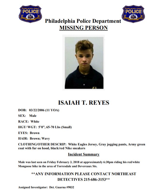 **MISSING CHILD**  ISAIAH T. REYES 11/W/M 5’0”, 65-70 Lbs 
L/S wearing:  White Eagles Jersey, Gray jogging pants, Army green coat with fur on hood, black/red Nike sneakers.
L/S Friday Feb 3 at 6:30pm riding his red/white Mongoose bike in the area of Torresdale and Devereaux Sts.