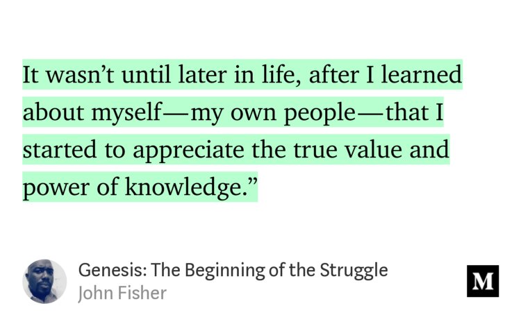 “…It wasn’t until later in life, after I learned about myself — my own people — that I started to appreciate the true value and power of knowledge.’” from “Genesis: The Beginning of the Struggle” by John Fisher.