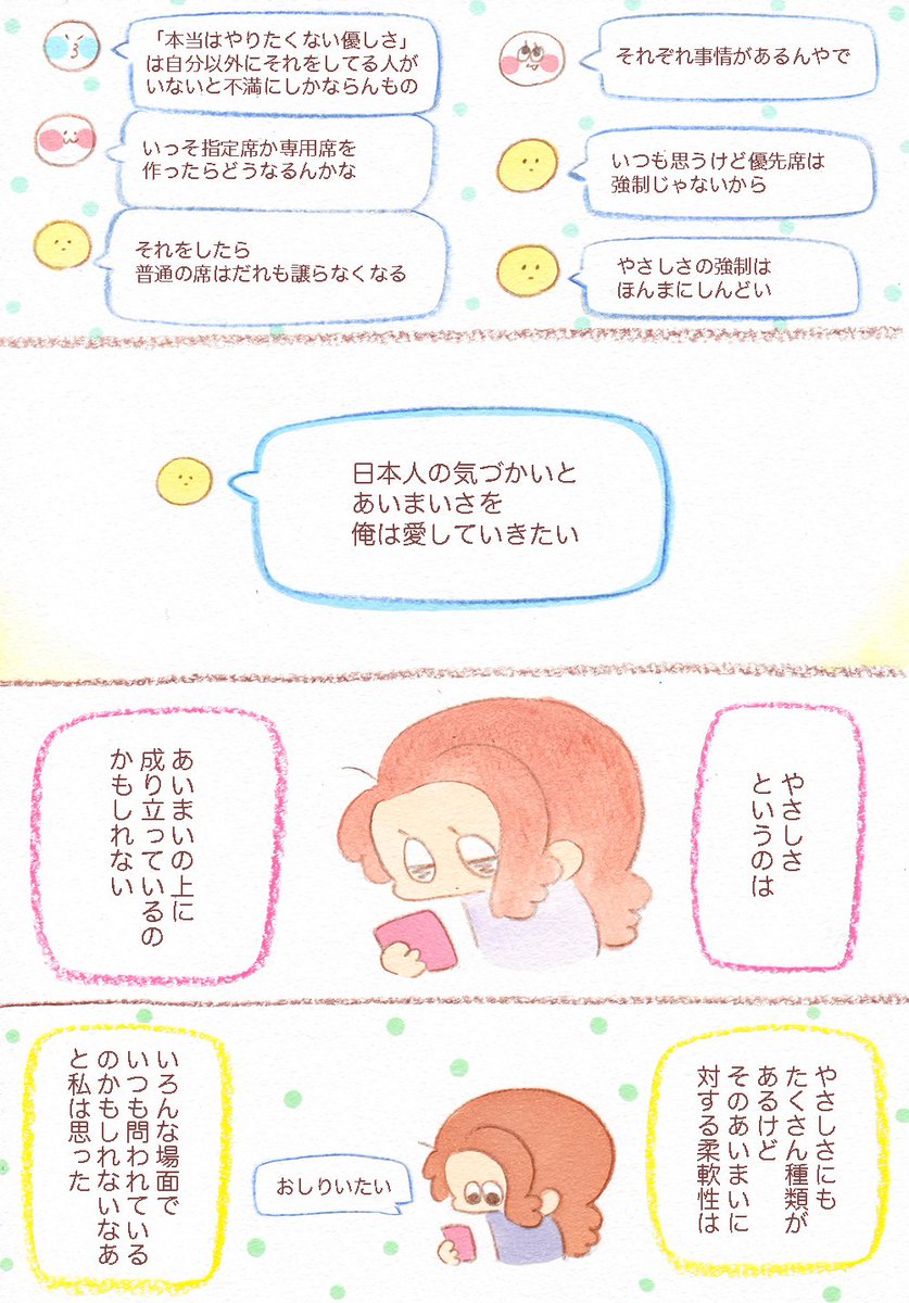 兄が電車に乗った時の話。
電車に限らず、やさしさというのは曖昧の上に成り立っているのかもしれない。曖昧だから強制されるとしんどかったりぶつかったりするけど、曖昧だからこそ許されるやさしさも人の世にはたくさん存在している。やさしさと…
