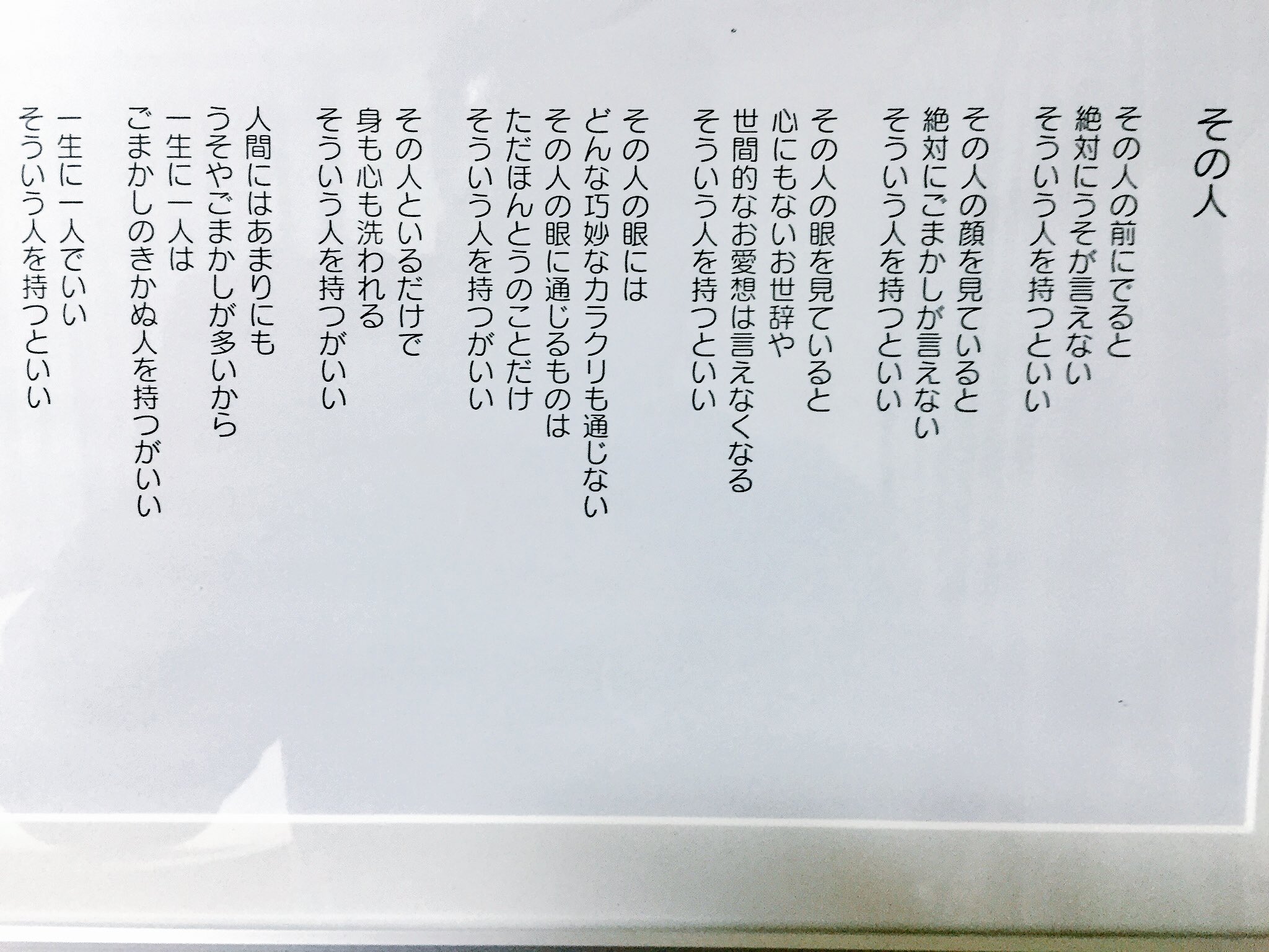 菊地 剛 その人 相田 みつを 一部抜粋 その人の前にでると 絶対にうそが言えない そういう人を持つといい そのひとの眼には どんな巧妙なカラクリも通じない その人の眼に通じるものは ただほんとうのことだけ そういう人を持つがいい 一生に一人でいい