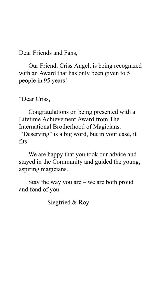 CrissAngel's tweet image. Our Friend Criss Angel, is being recognized with an Award that has only been given to 5 people in 95 years!

Dear Criss,
 
​Congratulations on being presented with a Lifetime Achievement Award from The @IBMMAGIC We are both proud and fond of you.
 
​​​Siegfried &amp;amp; Roy (Read Below)