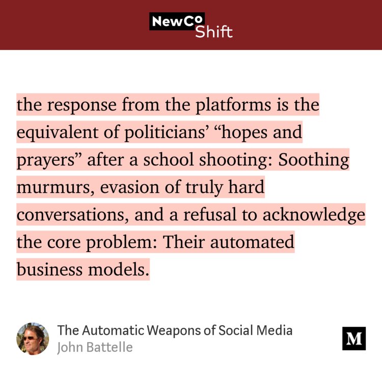 “…the response from the platforms is the equivalent of politicians’ ‘hopes and prayers’ after a school shooting: Soothing murmurs, evasion of truly hard conversations, and a refusal to acknowledge the core problem: Their automated business models.” from “The Automatic Weapons of Social Media” by John Battelle.