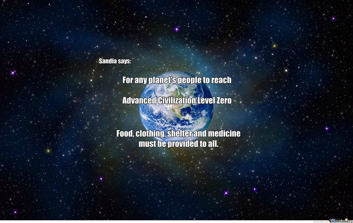 SandiaWisdom's tweet image. Sandia says: For any planet's people to reach Advanced Civilization Level Zero, food clothing, shelter and medicine must be provided to all. Earth Humans, you have some work to do to come UP to zero! Are you reaching for the stars before you have the folks at home taken care of?