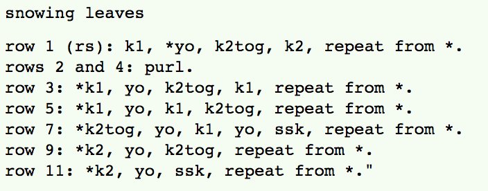 snowing leaves<br />
<br />
row 1 (rs): k1, *yo, k2tog, k2, repeat from *. <br />
rows 2 and 4: purl. <br />
row 3: *k1, yo, k2tog, k1, repeat from *. <br />
row 5: *k1, yo, k1, k2tog, repeat from *. <br />
row 7: *k2tog, yo, k1, yo, ssk, repeat from *. <br />
row 9: *k2, yo, k2tog, repeat from *. <br />
row 11: *k2, yo, ssk, repeat from *.