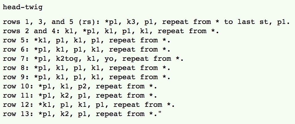 head-twig<br />
<br />
rows 1, 3, and 5 (rs): *p1, k3, p1, repeat from * to last st, p1. <br />
rows 2 and 4: k1, *p1, k1, p1, k1, repeat from *. <br />
row 5: *k1, p1, k1, p1, repeat from *. <br />
row 6: *p1, k1, p1, k1, repeat from *. <br />
row 7: *p1, k2tog, k1, yo, repeat from *. <br />
row 8: *p1, k1, p1, k1, repeat from *. <br />
row 9: *p1, k1, p1, k1, repeat from *. <br />
row 10: *p1, k1, p2, repeat from *. <br />
row 11: *p1, k2, p1, repeat from *. <br />
row 12: *k1, p