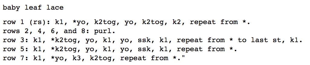 baby leaf lace<br />
<br />
row 1 (rs): k1, *yo, k2tog, yo, k2tog, k2, repeat from *. <br />
rows 2, 4, 6, and 8: purl. <br />
row 3: k1, *k2tog, yo, k1, yo, ssk, k1, repeat from * to last st, k1. <br />
row 5: k1, *k2tog, yo, k1, yo, ssk, k1, repeat from *. <br />
row 7: k1, *yo, k3, k2tog, repeat from *.