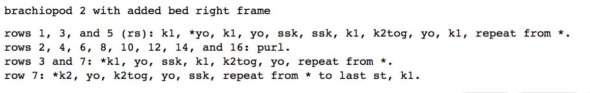 brachiopod 2 with added bed right frame<br />
<br />
rows 1, 3, and 5 (rs): k1, *yo, k1, yo, ssk, ssk, k1, k2tog, yo, k1, repeat from *. <br />
rows 2, 4, 6, 8, 10, 12, 14, and 16: purl. <br />
rows 3 and 7: *k1, yo, ssk, k1, k2tog, yo, repeat from *. <br />
row 7: *k2, yo, k2tog, yo, ssk, repeat from * to last st, k1.